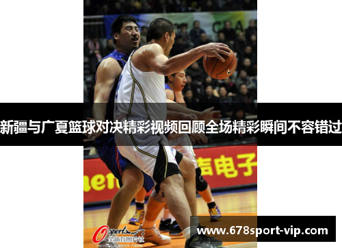 新疆与广夏篮球对决精彩视频回顾全场精彩瞬间不容错过
