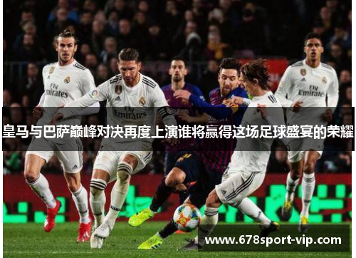 皇马与巴萨巅峰对决再度上演谁将赢得这场足球盛宴的荣耀