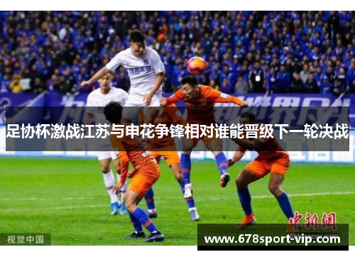 足协杯激战江苏与申花争锋相对谁能晋级下一轮决战